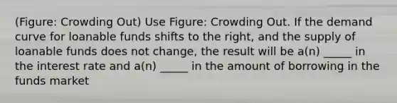 (Figure: Crowding Out) Use Figure: Crowding Out. If the demand curve for loanable funds shifts to the right, and the supply of loanable funds does not change, the result will be a(n) _____ in the interest rate and a(n) _____ in the amount of borrowing in the funds market