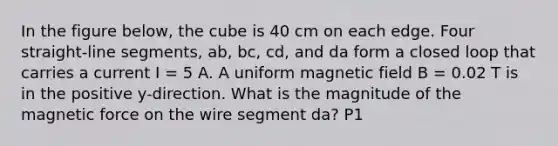 In the figure below, the cube is 40 cm on each edge. Four straight-line segments, ab, bc, cd, and da form a closed loop that carries a current I = 5 A. A uniform magnetic field B = 0.02 T is in the positive y-direction. What is the magnitude of the magnetic force on the wire segment da? P1