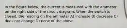 In the figure below, the current is measured with the ammeter on the right side of the circuit diagram. When the switch is closed, the reading on the ammeter A) increase B) decrease C) does not change D) none of the above