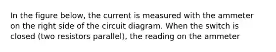 In the figure below, the current is measured with the ammeter on the right side of the circuit diagram. When the switch is closed (two resistors parallel), the reading on the ammeter