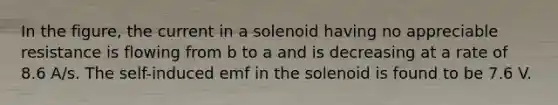 In the figure, the current in a solenoid having no appreciable resistance is flowing from b to a and is decreasing at a rate of 8.6 A/s. The self-induced emf in the solenoid is found to be 7.6 V.