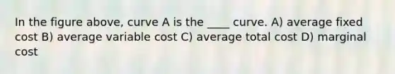 In the figure above, curve A is the ____ curve. A) average fixed cost B) average variable cost C) average total cost D) marginal cost