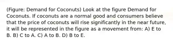 (Figure: Demand for Coconuts) Look at the figure Demand for Coconuts. If coconuts are a normal good and consumers believe that the price of coconuts will rise significantly in the near future, it will be represented in the figure as a movement from: A) E to B. B) C to A. C) A to B. D) B to E.