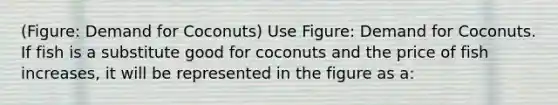 (Figure: Demand for Coconuts) Use Figure: Demand for Coconuts. If fish is a substitute good for coconuts and the price of fish increases, it will be represented in the figure as a: