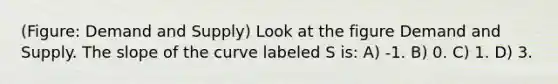 (Figure: Demand and Supply) Look at the figure Demand and Supply. The slope of the curve labeled S is: A) -1. B) 0. C) 1. D) 3.