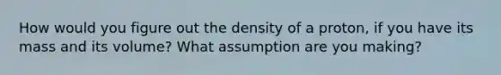 How would you figure out the density of a proton, if you have its mass and its volume? What assumption are you making?