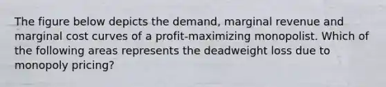 The figure below depicts the demand, marginal revenue and marginal cost curves of a profit-maximizing monopolist. Which of the following areas represents the deadweight loss due to monopoly pricing?