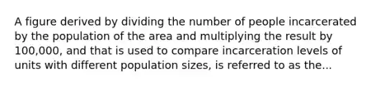 A figure derived by dividing the number of people incarcerated by the population of the area and multiplying the result by 100,000, and that is used to compare incarceration levels of units with different population sizes, is referred to as the...