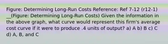 Figure: Determining Long-Run Costs Reference: Ref 7-12 (r12-1) __(Figure: Determining Long-Run Costs) Given the information in the above graph, what curve would represent this firm's average cost curve if it were to produce .4 units of output? a) A b) B c) C d) A, B, and C