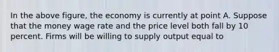 In the above figure, the economy is currently at point A. Suppose that the money wage rate and the price level both fall by 10 percent. Firms will be willing to supply output equal to