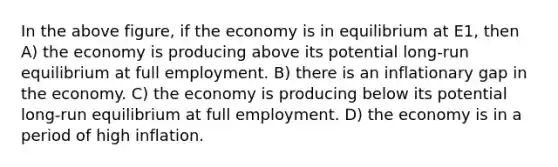 In the above figure, if the economy is in equilibrium at E1, then A) the economy is producing above its potential long-run equilibrium at full employment. B) there is an inflationary gap in the economy. C) the economy is producing below its potential long-run equilibrium at full employment. D) the economy is in a period of high inflation.