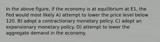 In the above figure, if the economy is at equilibrium at E1, the Fed would most likely A) attempt to lower the price level below 120. B) adopt a contractionary monetary policy. C) adopt an expansionary monetary policy. D) attempt to lower the aggregate demand in the economy.