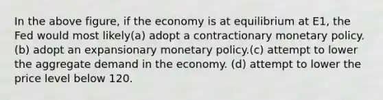 In the above figure, if the economy is at equilibrium at E1, the Fed would most likely(a) adopt a contractionary monetary policy.(b) adopt an expansionary monetary policy.(c) attempt to lower the aggregate demand in the economy. (d) attempt to lower the price level below 120.