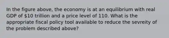 In the figure above, the economy is at an equilibrium with real GDP of 10 trillion and a price level of 110. What is the appropriate fiscal policy tool available to reduce the sevreity of the problem described above?