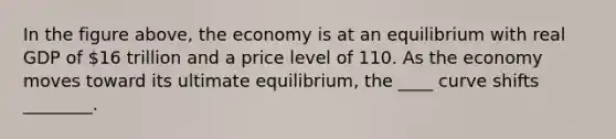 In the figure above, the economy is at an equilibrium with real GDP of 16 trillion and a price level of 110. As the economy moves toward its ultimate equilibrium, the ____ curve shifts ________.