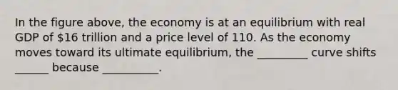 In the figure above, the economy is at an equilibrium with real GDP of 16 trillion and a price level of 110. As the economy moves toward its ultimate equilibrium, the _________ curve shifts ______ because __________.