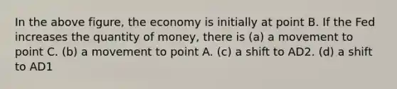 In the above figure, the economy is initially at point B. If the Fed increases the quantity of money, there is (a) a movement to point C. (b) a movement to point A. (c) a shift to AD2. (d) a shift to AD1