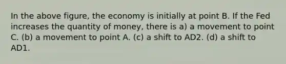 In the above figure, the economy is initially at point B. If the Fed increases the quantity of money, there is a) a movement to point C. (b) a movement to point A. (c) a shift to AD2. (d) a shift to AD1.