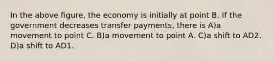 In the above figure, the economy is initially at point B. If the government decreases transfer payments, there is A)a movement to point C. B)a movement to point A. C)a shift to AD2. D)a shift to AD1.