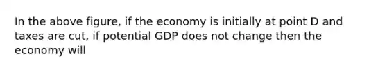 In the above figure, if the economy is initially at point D and taxes are cut, if potential GDP does not change then the economy will