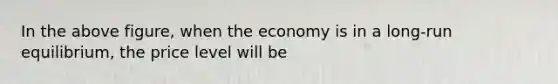 In the above figure, when the economy is in a long-run equilibrium, the price level will be