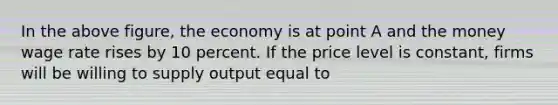 In the above figure, the economy is at point A and the money wage rate rises by 10 percent. If the price level is constant, firms will be willing to supply output equal to