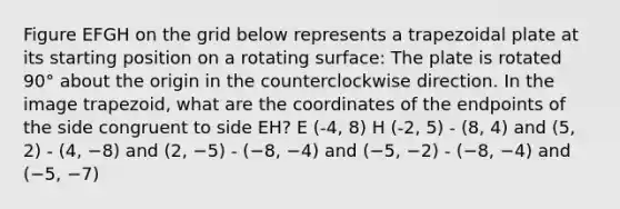 Figure EFGH on the grid below represents a trapezoidal plate at its starting position on a rotating surface: The plate is rotated 90° about the origin in the counterclockwise direction. In the image trapezoid, what are the coordinates of the endpoints of the side congruent to side EH? E (-4, 8) H (-2, 5) - (8, 4) and (5, 2) - (4, −8) and (2, −5) - (−8, −4) and (−5, −2) - (−8, −4) and (−5, −7)