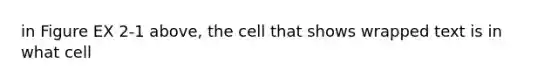 in Figure EX 2-1 above, the cell that shows wrapped text is in what cell