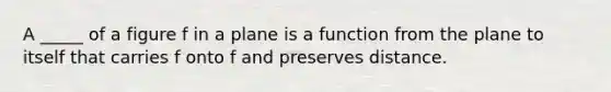 A _____ of a figure f in a plane is a function from the plane to itself that carries f onto f and preserves distance.