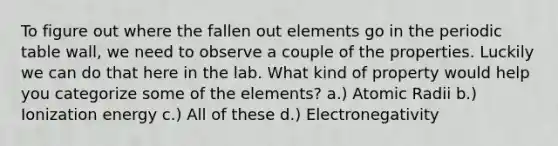 To figure out where the fallen out elements go in the periodic table wall, we need to observe a couple of the properties. Luckily we can do that here in the lab. What kind of property would help you categorize some of the elements? a.) Atomic Radii b.) Ionization energy c.) All of these d.) Electronegativity