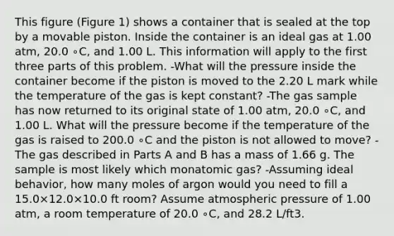 This figure (Figure 1) shows a container that is sealed at the top by a movable piston. Inside the container is an ideal gas at 1.00 atm, 20.0 ∘C, and 1.00 L. This information will apply to the first three parts of this problem. -What will the pressure inside the container become if the piston is moved to the 2.20 L mark while the temperature of the gas is kept constant? -The gas sample has now returned to its original state of 1.00 atm, 20.0 ∘C, and 1.00 L. What will the pressure become if the temperature of the gas is raised to 200.0 ∘C and the piston is not allowed to move? -The gas described in Parts A and B has a mass of 1.66 g. The sample is most likely which monatomic gas? -Assuming ideal behavior, how many moles of argon would you need to fill a 15.0×12.0×10.0 ft room? Assume atmospheric pressure of 1.00 atm, a room temperature of 20.0 ∘C, and 28.2 L/ft3.