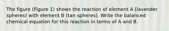 The figure (Figure 1) shows the reaction of element A (lavender spheres) with element B (tan spheres). Write the balanced chemical equation for this reaction in terms of A and B.