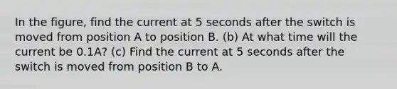 In the figure, find the current at 5 seconds after the switch is moved from position A to position B. (b) At what time will the current be 0.1A? (c) Find the current at 5 seconds after the switch is moved from position B to A.