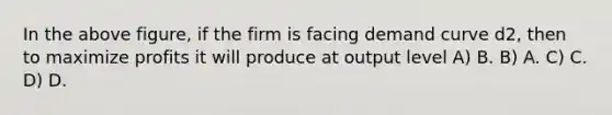 In the above figure, if the firm is facing demand curve d2, then to maximize profits it will produce at output level A) B. B) A. C) C. D) D.