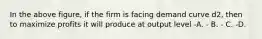 In the above figure, if the firm is facing demand curve d2, then to maximize profits it will produce at output level -A. - B. - C. -D.