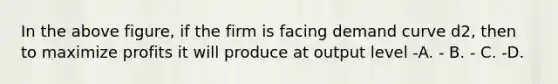 In the above figure, if the firm is facing demand curve d2, then to maximize profits it will produce at output level -A. - B. - C. -D.