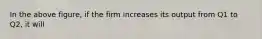 In the above figure, if the firm increases its output from Q1 to Q2, it will