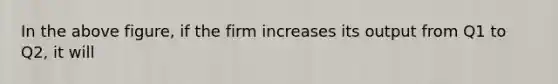 In the above figure, if the firm increases its output from Q1 to Q2, it will