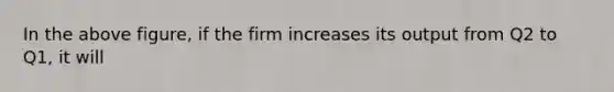 In the above figure, if the firm increases its output from Q2 to Q1, it will