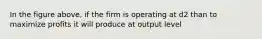 In the figure above, if the firm is operating at d2 than to maximize profits it will produce at output level