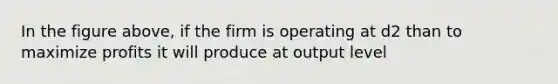 In the figure above, if the firm is operating at d2 than to maximize profits it will produce at output level