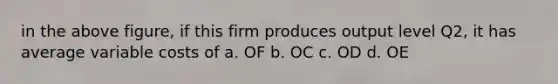 in the above figure, if this firm produces output level Q2, it has average variable costs of a. OF b. OC c. OD d. OE