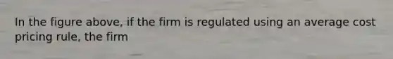 In the figure above, if the firm is regulated using an average cost pricing rule, the firm