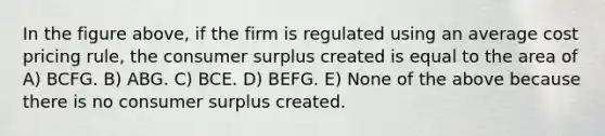 In the figure above, if the firm is regulated using an average cost pricing rule, the <a href='https://www.questionai.com/knowledge/k77rlOEdsf-consumer-surplus' class='anchor-knowledge'>consumer surplus</a> created is equal to the area of A) BCFG. B) ABG. C) BCE. D) BEFG. E) None of the above because there is no consumer surplus created.