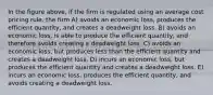 In the figure above, if the firm is regulated using an average cost pricing rule, the firm A) avoids an economic loss, produces the efficient quantity, and creates a deadweight loss. B) avoids an economic loss, is able to produce the efficient quantity, and therefore avoids creating a deadweight loss. C) avoids an economic loss, but produces less than the efficient quantity and creates a deadweight loss. D) incurs an economic loss, but produces the efficient quantity and creates a deadweight loss. E) incurs an economic loss, produces the efficient quantity, and avoids creating a deadweight loss.