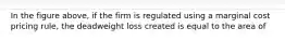 In the figure above, if the firm is regulated using a marginal cost pricing rule, the deadweight loss created is equal to the area of