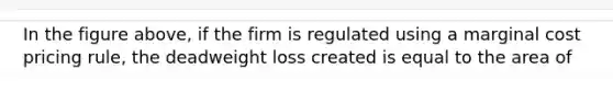 In the figure above, if the firm is regulated using a marginal cost pricing rule, the deadweight loss created is equal to the area of