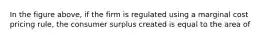 In the figure above, if the firm is regulated using a marginal cost pricing rule, the consumer surplus created is equal to the area of