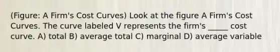 (Figure: A Firm's Cost Curves) Look at the figure A Firm's Cost Curves. The curve labeled V represents the firm's _____ cost curve. A) total B) average total C) marginal D) average variable