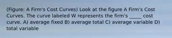 (Figure: A Firm's Cost Curves) Look at the figure A Firm's Cost Curves. The curve labeled W represents the firm's _____ cost curve. A) average fixed B) average total C) average variable D) total variable